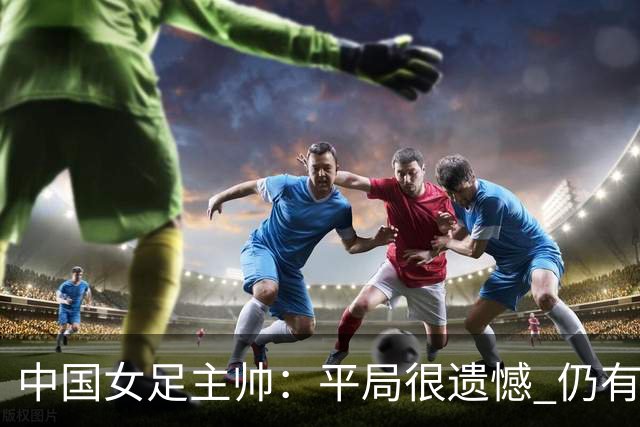 中国女足主帅：平局很遗憾 仍有信心以小组头名出线